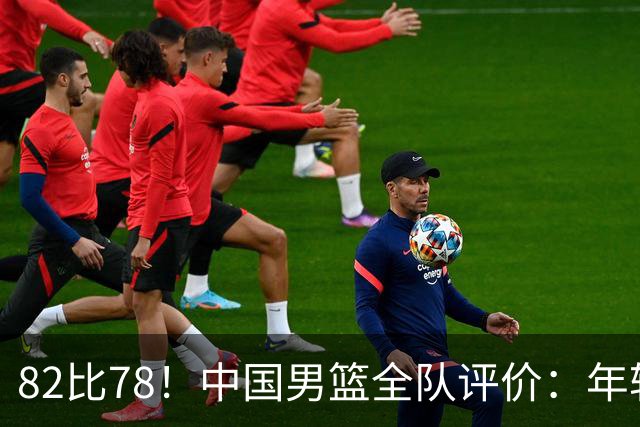 82比78！中国男篮全队评价：年轻球员敢打敢拼，主教练用人灵活！